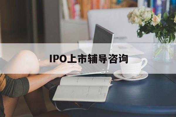 IPO上市辅导咨询(ipo上市辅导咨询公司)呼和浩特市